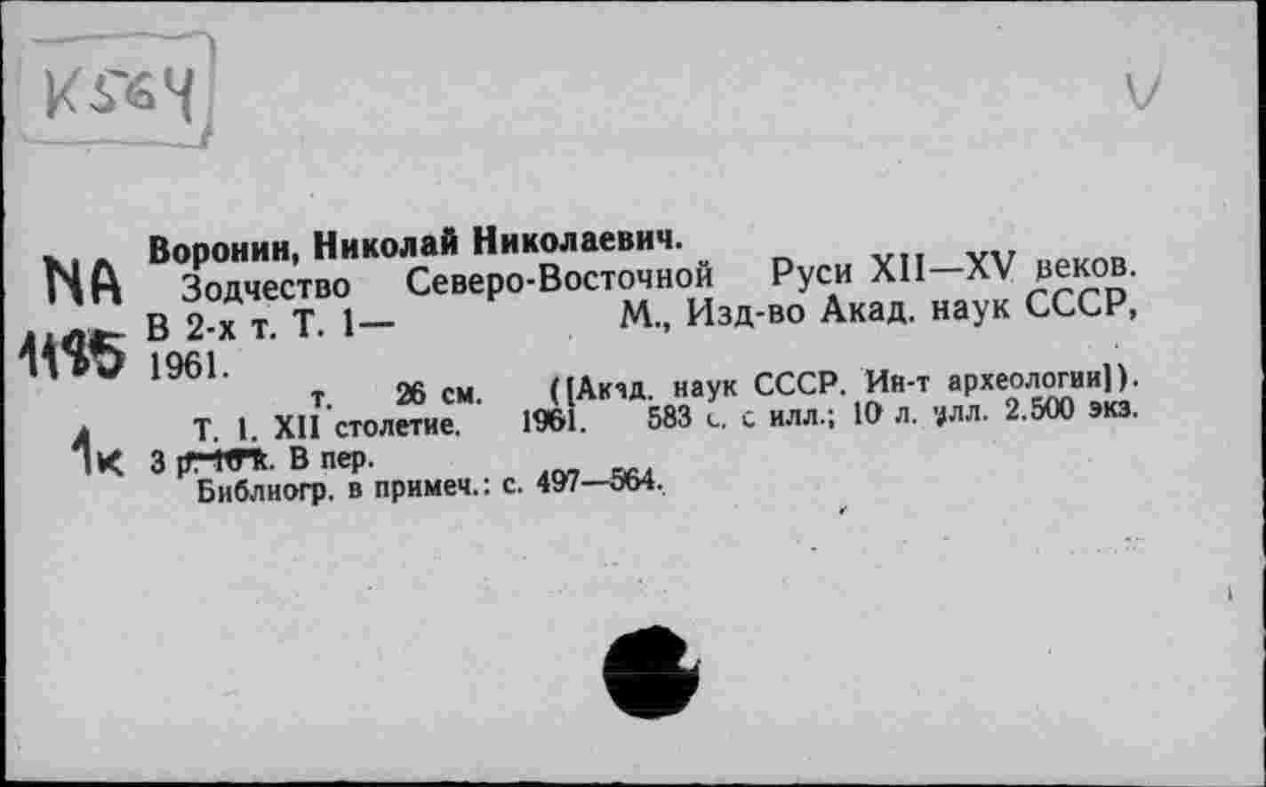 ﻿
V
NA
1к
Воронин, Николай Николаевич. „
Зодчество Северо-Восточной В 2-х т. Т. 1— 1961. т. 26 см.
Т. 1. XII столетие.
3 [T-WTt. В пер.
Библиогр. в примем.: с. 497—564,
Руси XII—XV зеков.
М.» Йзд-во Акад, наук СССР, ([Акад наук СССР. Ин-т археологии)). 1961.	583 с. с илл.; 10 л. ?лл. 2.500 экз.